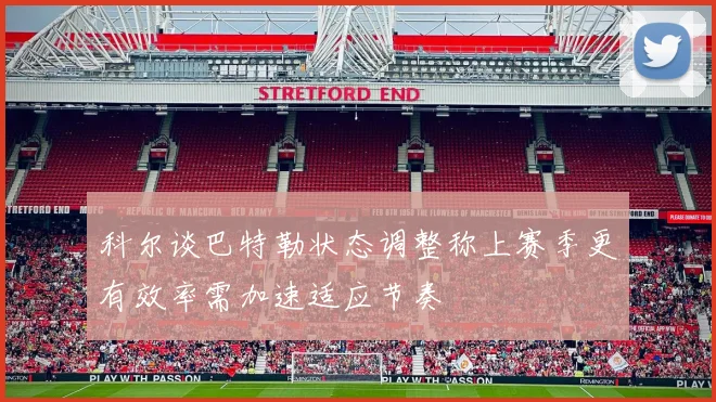 科尔谈巴特勒状态调整称上赛季更有效率需加速适应节奏