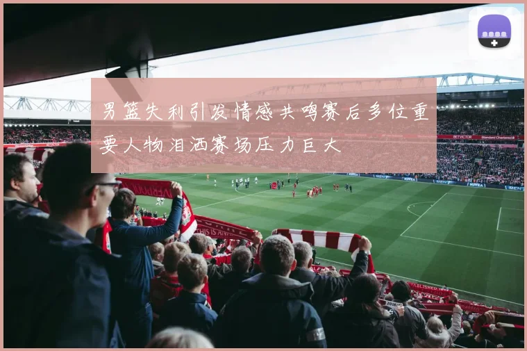 男篮失利引发情感共鸣赛后多位重要人物泪洒赛场压力巨大