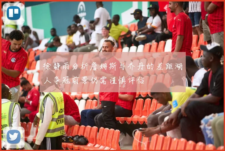徐静雨分析詹姆斯与乔丹的差距湖人争冠前景仍需谨慎评估