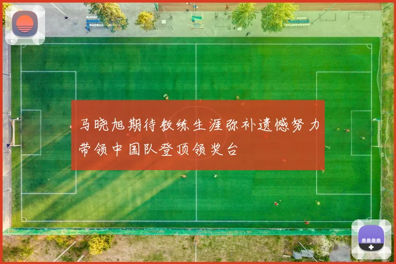 马晓旭期待教练生涯弥补遗憾努力带领中国队登顶领奖台