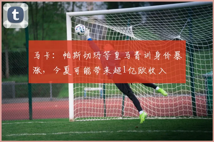 马卡：帕斯切玛等皇马青训身价暴涨，今夏可能带来超1亿欧收入