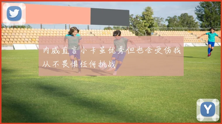 内威直言小卡虽优秀但也会受伤我从不畏惧任何挑战