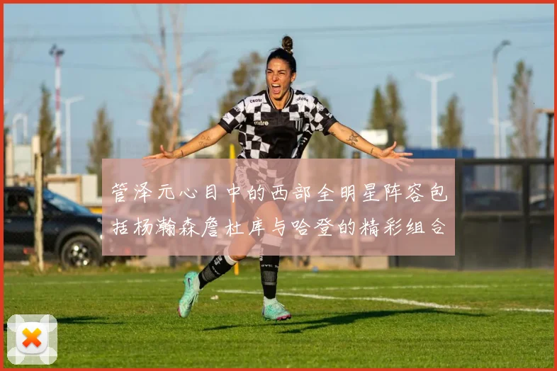 管泽元心目中的西部全明星阵容包括杨瀚森詹杜库与哈登的精彩组合