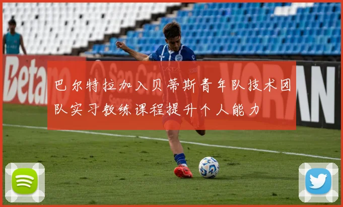 巴尔特拉加入贝蒂斯青年队技术团队实习教练课程提升个人能力