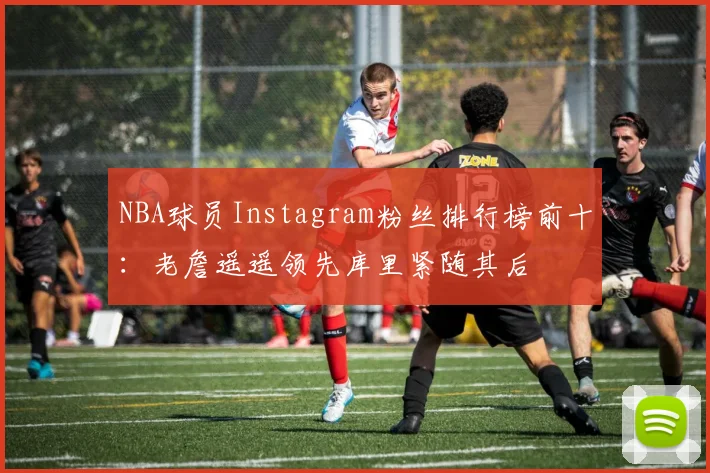 NBA球员Instagram粉丝排行榜前十：老詹遥遥领先库里紧随其后
