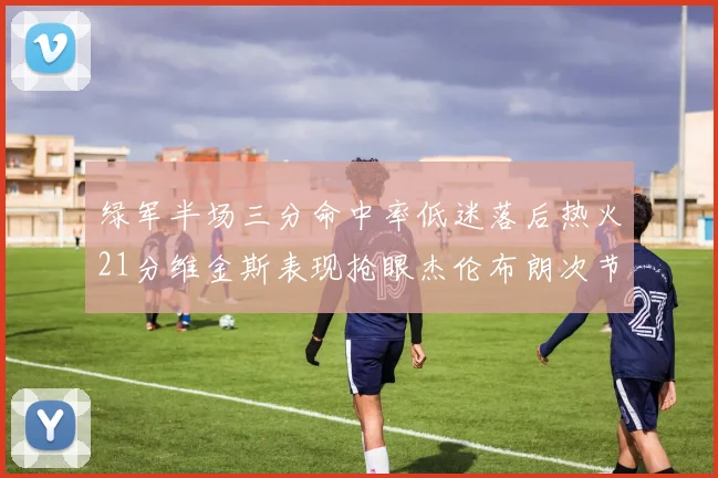 绿军半场三分命中率低迷落后热火21分维金斯表现抢眼杰伦布朗次节独得15分