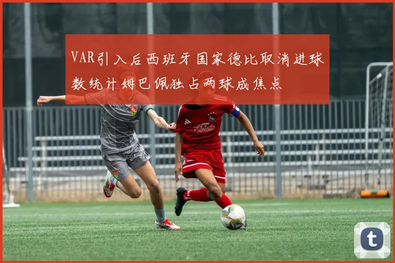 VAR引入后西班牙国家德比取消进球数统计姆巴佩独占两球成焦点