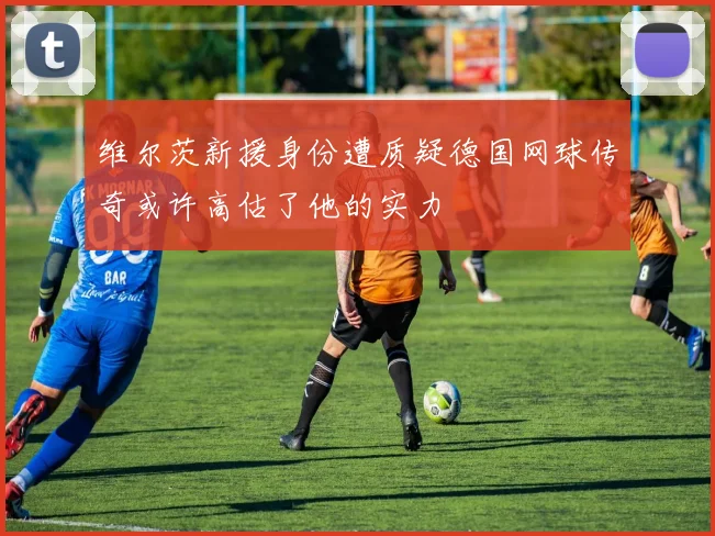 维尔茨新援身份遭质疑德国网球传奇或许高估了他的实力
