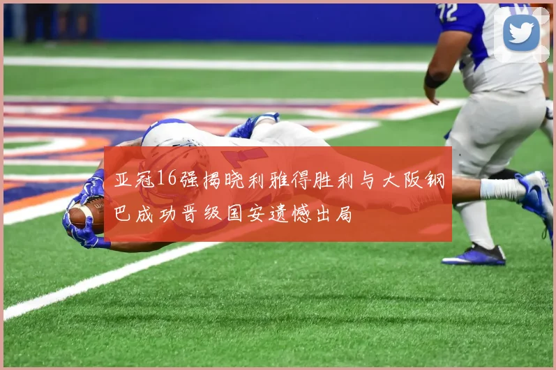 亚冠16强揭晓利雅得胜利与大阪钢巴成功晋级国安遗憾出局