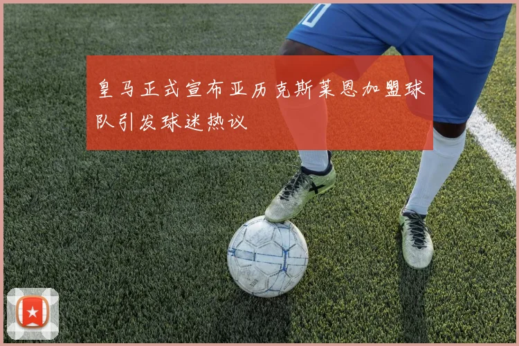 皇马正式宣布亚历克斯莱恩加盟球队引发球迷热议