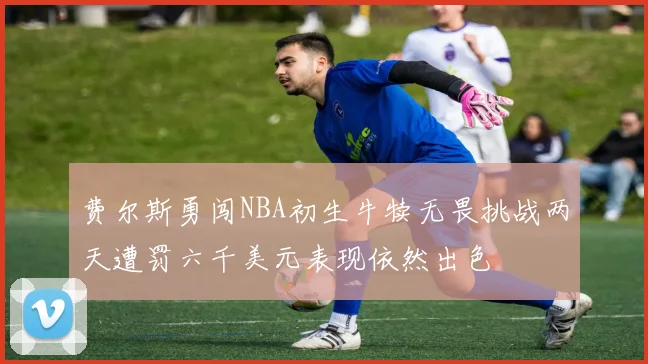 费尔斯勇闯NBA初生牛犊无畏挑战两天遭罚六千美元表现依然出色