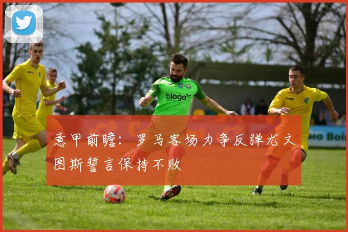 意甲前瞻：罗马客场力争反弹尤文图斯誓言保持不败