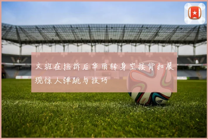 文班在挡拆后华丽转身空接背扣展现惊人弹跳与技巧