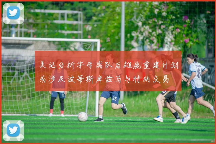 美记分析字母离队后雄鹿重建计划或涉及波蒂斯库兹马与特纳交易