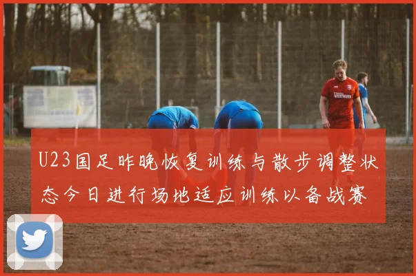 U23国足昨晚恢复训练与散步调整状态今日进行场地适应训练以备战赛事