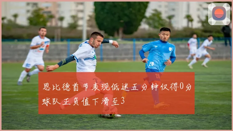 恩比德首节表现低迷五分钟仅得0分球队正负值下滑至3