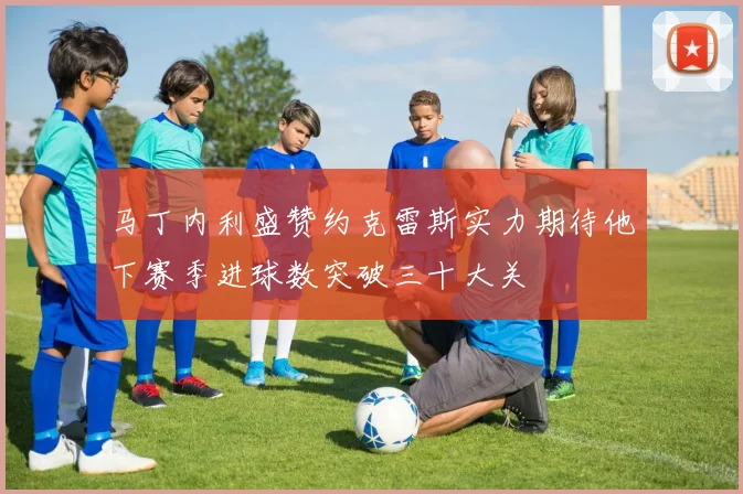 马丁内利盛赞约克雷斯实力期待他下赛季进球数突破三十大关