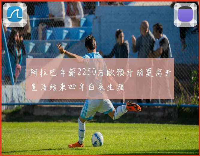 阿拉巴年薪2250万欧预计明夏离开皇马结束四年白衣生涯