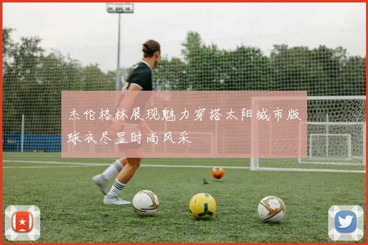 杰伦格林展现魅力穿搭太阳城市版球衣尽显时尚风采