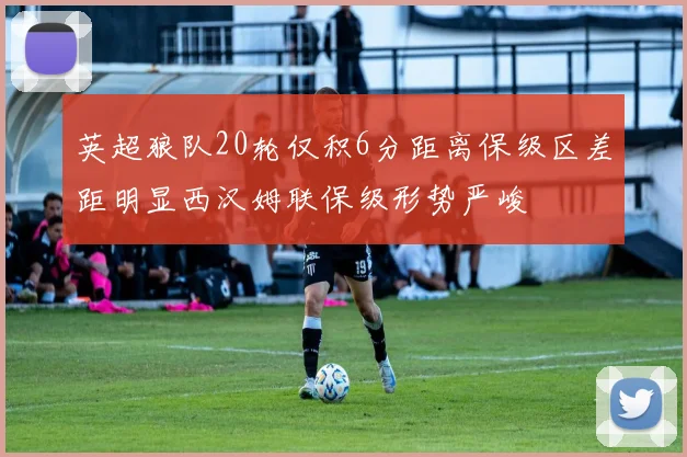 英超狼队20轮仅积6分距离保级区差距明显西汉姆联保级形势严峻