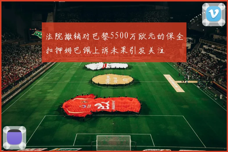 法院撤销对巴黎5500万欧元的保全扣押姆巴佩上诉未果引发关注
