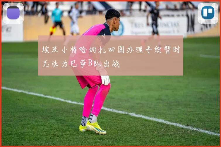 埃及小将哈姆扎回国办理手续暂时无法为巴萨B队出战