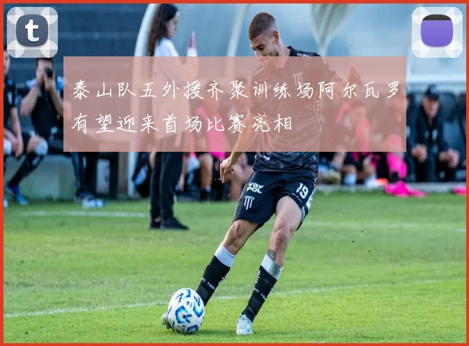 泰山队五外援齐聚训练场阿尔瓦罗有望迎来首场比赛亮相